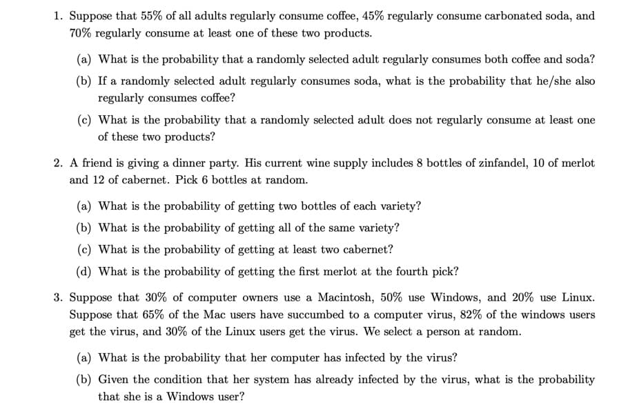 1. Suppose that 55% of all adults regularly consume coffee, 45% regularly consume carbonated soda, and
70% regularly consume at least one of these two products.
(a) What is the probability that a randomly selected adult regularly consumes both coffee and soda?
(b) If a randomly selected adult regularly consumes soda, what is the probability that he/she also
regularly consumes coffee?
(c) What is the probability that a randomly selected adult does not regularly consume at least one
of these two products?
2. A friend is giving a dinner party. His current wine supply includes 8 bottles of zinfandel, 10 of merlot
and 12 of cabernet. Pick 6 bottles at random.
(a) What is the probability of getting two bottles of each variety?
(b) What is the probability of getting all of the same variety?
(c) What is the probability of getting at least two cabernet?
(d) What is the probability of getting the first merlot at the fourth pick?
3. Suppose that 30% of computer owners use a Macintosh, 50% use Windows, and 20% use Linux.
Suppose that 65% of the Mac users have succumbed to a computer virus, 82% of the windows users
get the virus, and 30% of the Linux users get the virus. We select a person at random.
(a) What is the probability that her computer has infected by the virus?
(b) Given the condition that her system has already infected by the virus, what is the probability
that she is a Windows user?