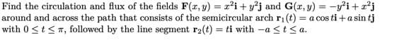 Find the circulation and flux of the fields F(x, y) = x²i+y²j and G(x, y) = y²i+x²j
around and across the path that consists of the semicircular arch r₁(t) = a cos ti+a sin tj
with 0 ≤ t ≤, followed by the line segment r₂(t) = ti with -a < t <a.