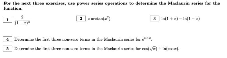 ### Power Series and Maclaurin Series Exercises

For the next three exercises, use power series operations to determine the Maclaurin series for the function.

1. Evaluate the Maclaurin series for the function \(\frac{2}{(1-x)^3}\). 

2. Evaluate the Maclaurin series for the function \(x \arctan(x^2)\).

3. Evaluate the Maclaurin series for the function \(\ln(1+x) - \ln(1-x)\).

---

### Additional Maclaurin Series Exercises

4. **Determine the first three non-zero terms in the Maclaurin series for \(e^{\sin x}\).**

5. **Determine the first three non-zero terms in the Maclaurin series for \(\cos(\sqrt{x}) + \ln(\cos x)\).**

These exercises are designed to help you practice using power series operations to find the Maclaurin series for various functions.