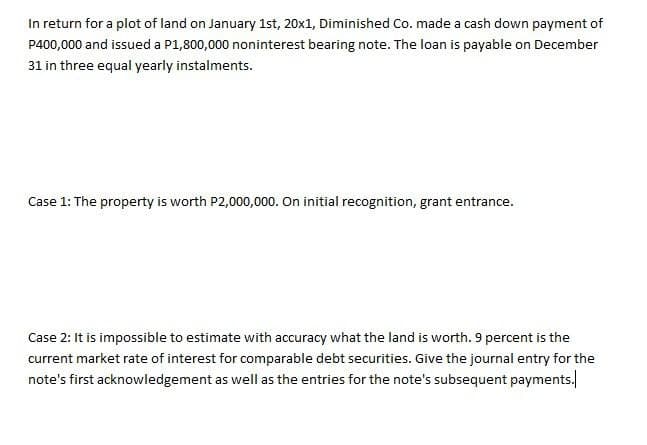 In return for a plot of land on January 1st, 20x1, Diminished Co. made a cash down payment of
P400,000 and issued a P1,800,000 noninterest bearing note. The loan is payable on December
31 in three equal yearly instalments.
Case 1: The property is worth P2,000,000. On initial recognition, grant entrance.
Case 2: It is impossible to estimate with accuracy what the land is worth. 9 percent is the
current market rate of interest for comparable debt securities. Give the journal entry for the
note's first acknowledgement as well as the entries for the note's subsequent payments.