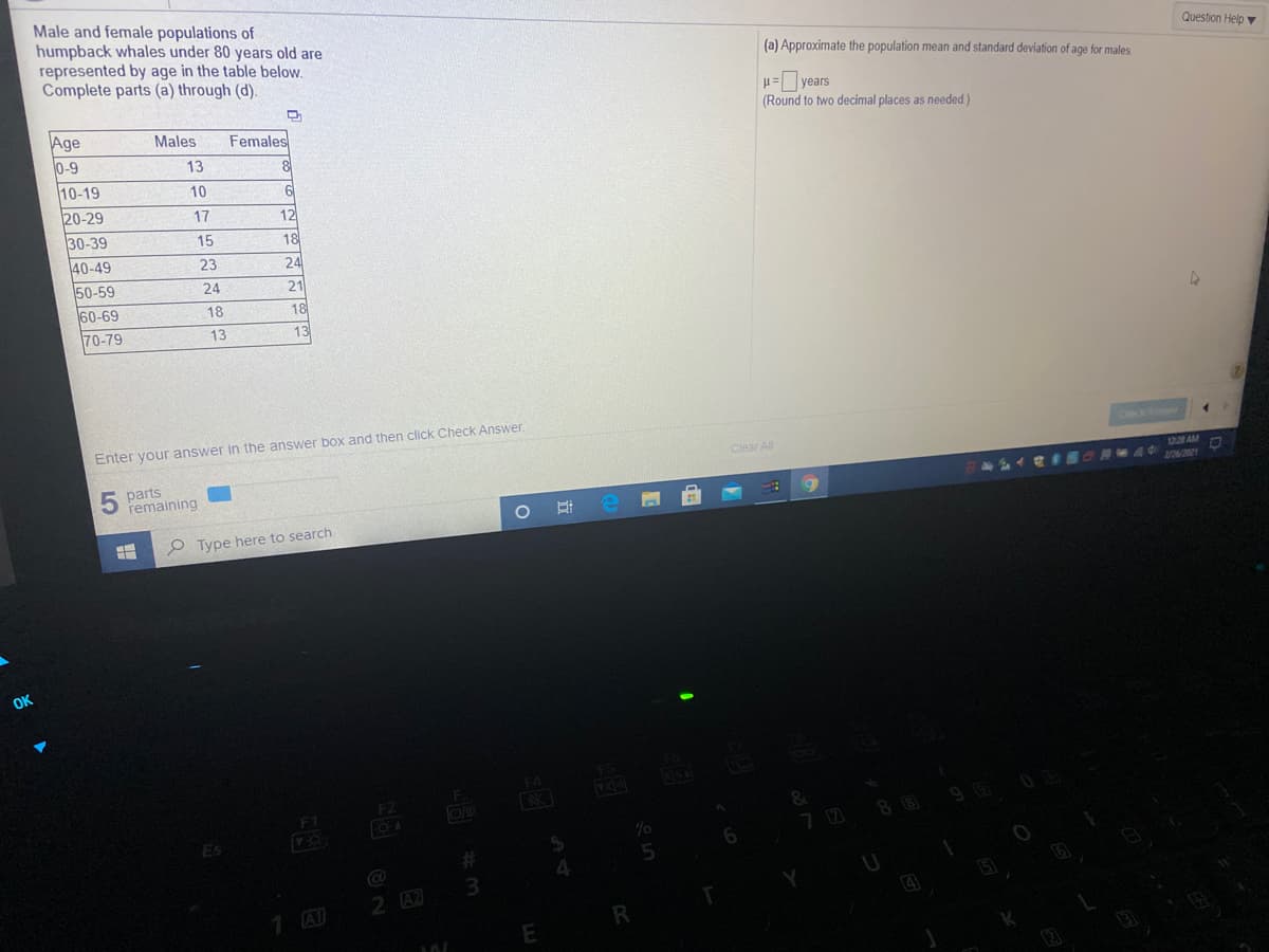 Male and female populations of
humpback whales under 80 years old are
represented by age in the table below.
Complete parts (a) through (d).
Question Help
(a) Approximate the population mean and standard deviation of age for males
= years
(Round to two decimal places as needed)
Age
Males
Females
0-9
13
10-19
10
20-29
17
12
30-39
15
18
40-49
23
24
50-59
24
21
60-69
18
18
70-79
13
13
Enter your answer in the answer box and then click Check Answer.
Clear Al
5 parts
remaining
12 AM
3126/2021
O Type here to search
OK
FS
F4
F.
FZ
F1
88
%23
2 A2
1 Al
