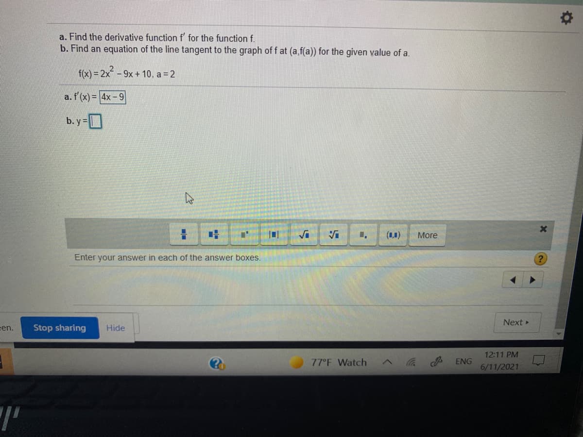 ### Calculus Problem: Finding Derivatives and Tangent Lines

#### Problem Statement:

a. Find the derivative function f' for the function f.

b. Find an equation of the line tangent to the graph of f at (a, f(a)) for the given value of a.

#### Given Function and Value:
\[ f(x) = 2x^2 - 9x + 10 \]
\[ a = 2 \]

#### Solutions:

**a. Derivative Function f'**

\[ f'(x) = 4x - 9 \]

**b. Tangent Line Equation**

To find the equation of the tangent line, we substitute \( a = 2 \) into the derivative function to find the slope at that point. Then, we find the y-coordinate by substituting \( x = 2 \) into the original function.

The tangent line equation will be in the form:

\[ y = mx + c \]

Where \( m \) is the slope and \( c \) is the y-intercept.

**Steps to Find the Tangent Line:**
1. **Slope of the Tangent Line:** 
    Substitute \( a = 2 \) into the derivative function to get the slope \( m \):
    \[ f'(2) = 4(2) - 9 = 8 - 9 = -1 \]

2. **Point on the Graph:** 
    Substitute \( x = 2 \) into the original function to get the y-coordinate \( f(2) \):
    \[ f(2) = 2(2)^2 - 9(2) + 10 = 2(4) - 18 + 10 = 8 - 18 + 10 = 0 \]

3. **Equation of the Tangent Line:** 
    Using the slope \( m \) and the point (2, 0):
    \[ y = -1(x - 2) + 0 \]
    Which simplifies to:
    \[ y = -x + 2 \]

Thus, the equation of the tangent line is:
\[ y = -x + 2 \]