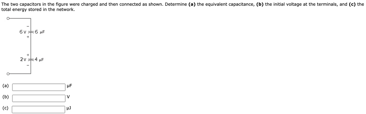 The two capacitors in the figure were charged and then connected as shown. Determine (a) the equivalent capacitance, (b) the initial voltage at the terminals, and (c) the
total energy stored in the network.
6v+6 µF
+
+
2v 4 µF
(a)
HF
(b)
V
(c)

