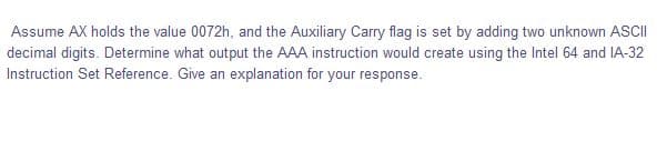 Assume AX holds the value 0072h, and the Auxiliary Carry flag is set by adding two unknown ASCII
decimal digits. Determine what output the AAA instruction would create using the Intel 64 and IA-32
Instruction Set Reference. Give an explanation for your response.
