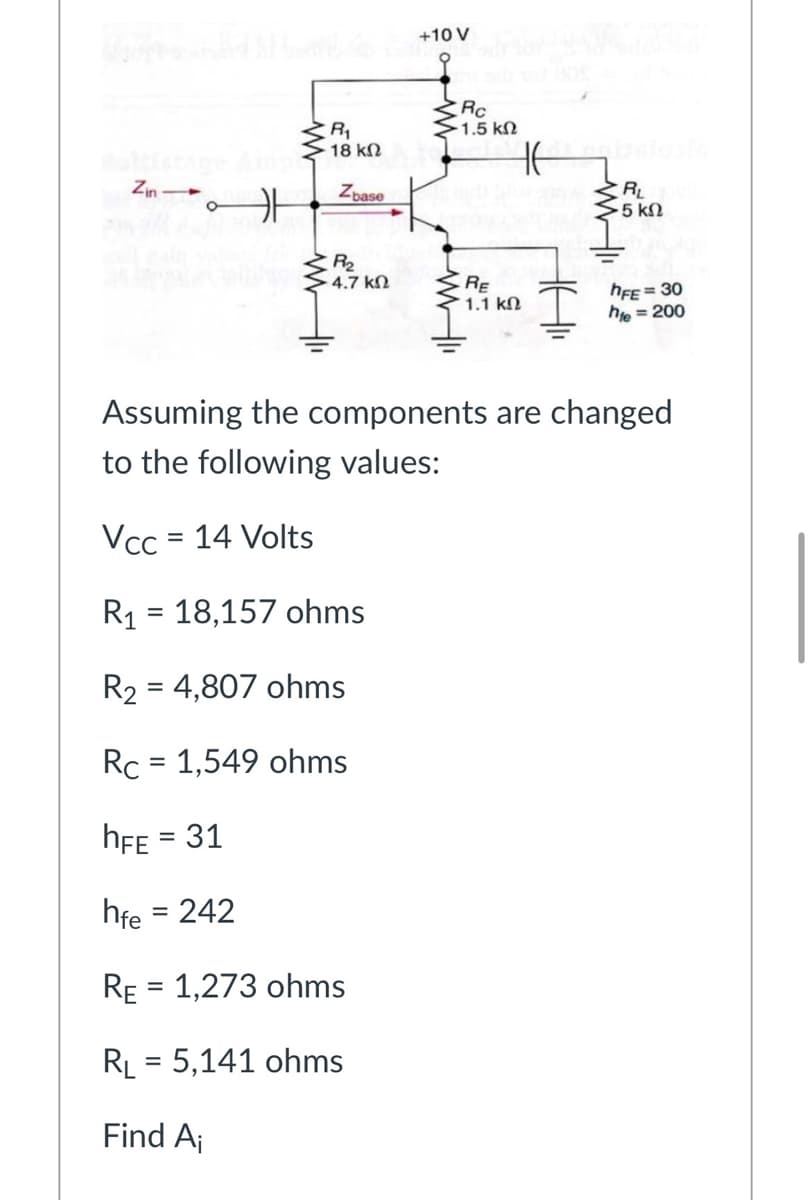 +10 V
くRc
1.5 kN
R1
18 kN
Zin-
Zbase
RL
5 kN
R2
- 4.7 kN
RE
1.1 kN
hFE = 30
he
= 200
Assuming the components are changed
to the following values:
Vcc = 14 Volts
R1 = 18,157 ohms
R2 = 4,807 ohms
%3D
Rc = 1,549 ohms
hFE = 31
hfe = 242
RE = 1,273 ohms
%3D
RL = 5,141 ohms
Find Aj
