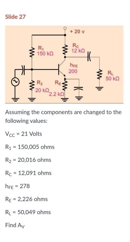 Slide 27
+ 20 v
R1
150 kQ
Rc
12 kn
hFE
200
RL
50 ka
R2
RE
20 kO
2.2 kQ
Assuming the components are changed to the
following values:
Vcc = 21 Volts
R1 = 150,005 ohms
R2 = 20,016 ohms
%3D
Rc = 12,091 ohms
hFE = 278
%3D
RE = 2,226 ohms
RL = 50,049 ohms
Find Av
