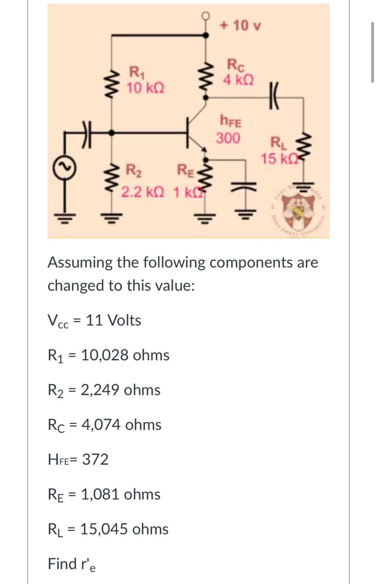 + 10 v
R1
10 kO
Rc
4 kQ
hFE
300
RL
15 k
R2
RE
2.2 kQ 1 k
Assuming the following components are
changed to this value:
Vcc = 11 Volts
%3D
R1 = 10,028 ohms
R2 = 2,249 ohms
%D
Rc = 4,074 ohms
%3D
HFE= 372
RE = 1,081 ohms
RL = 15,045 ohms
%3D
Find r'e
