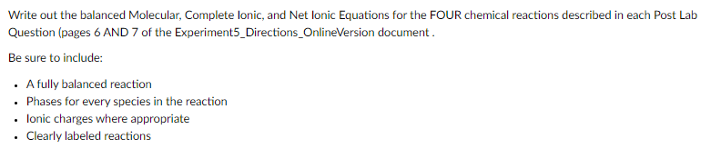 Write out the balanced Molecular, Complete lonic, and Net lonic Equations for the FOUR chemical reactions described in each Post Lab
Question (pages 6 AND 7 of the Experiment5_Directions_OnlineVersion document.
Be sure to include:
. Afuly balanced reaction
• Phases for every species in the reaction
• lonic charges where appropriate
• Clearly labeled reactions
