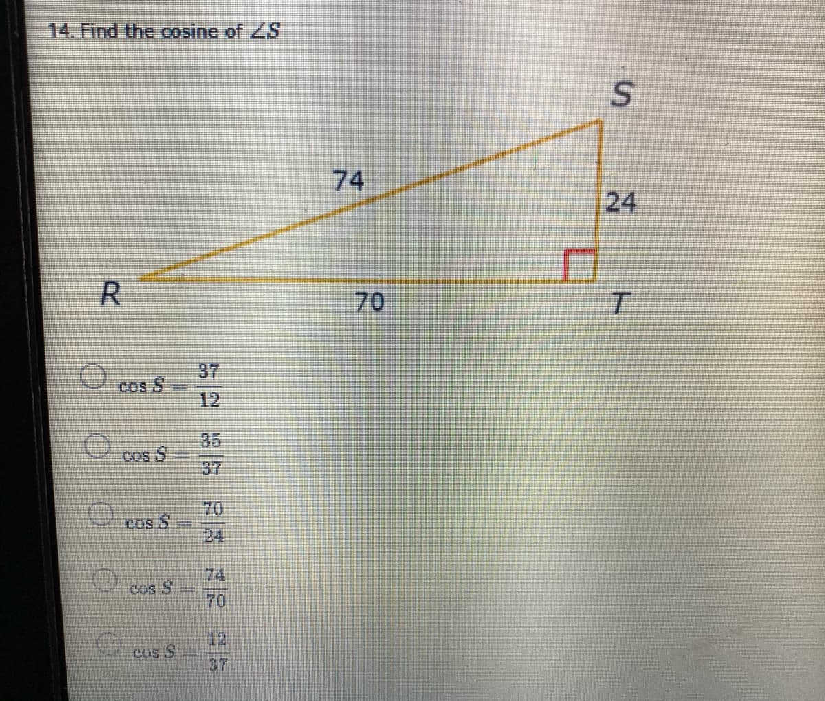 14. Find the cosine of S
74
24
R
70
37
cos S
12
35
O cos S
37
70
cos S
24
74
cos S
70
12
cos S
37
