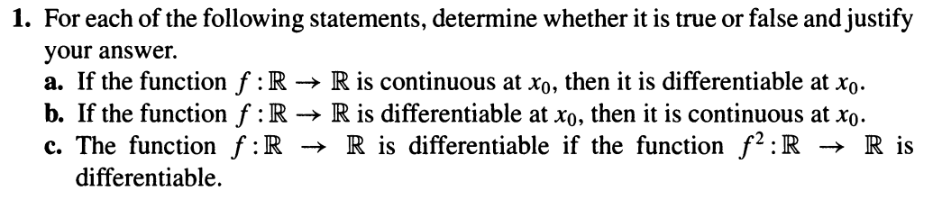 1. For each of the following statements, determine whether it is true or false and justify your answer.

a. If the function \( f : \mathbb{R} \rightarrow \mathbb{R} \) is continuous at \( x_0 \), then it is differentiable at \( x_0 \).

b. If the function \( f : \mathbb{R} \rightarrow \mathbb{R} \) is differentiable at \( x_0 \), then it is continuous at \( x_0 \).

c. The function \( f : \mathbb{R} \rightarrow \mathbb{R} \) is differentiable if the function \( f^2 : \mathbb{R} \rightarrow \mathbb{R} \) is differentiable.