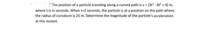 The position of a particle traveling along a curved path is s = (3t? - 4t? + 4) m,
where t is in seconds. When t=2 seconds, the particle is at a position on the path where
the radius of curvature is 25 m. Determine the magnitude of the particle's acceleration
at this instant.
