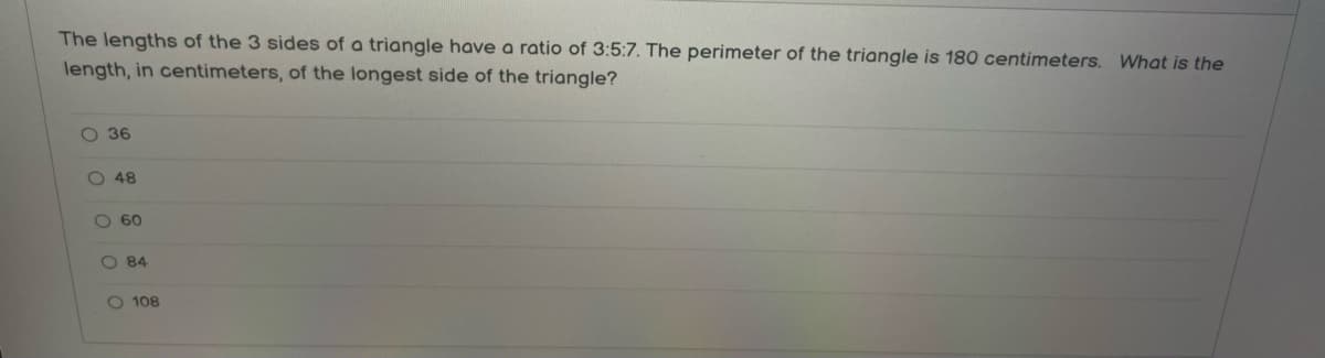 The lengths of the 3 sides of a triangle have a ratio of 3:5:7. The perimeter of the triangle is 180 centimeters. What is the
length, in centimeters, of the longest side of the triangle?
Ο 36
ο ο ο ο ο
Ο 48
Ο 60
Ο 84
Ο 108