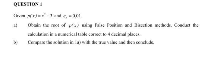 QUESTION 1
Given p(x)=x-3 and &, =0.01.
%3D
a)
Obtain the root of p(x) using False Position and Bisection methods. Conduct the
calculation in a numerical table correct to 4 decimal places.
b)
Compare the solution in la) with the true value and then conclude.
