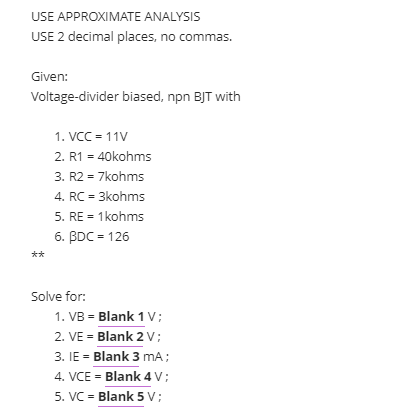 USE APPROXIMATE ANALYSIS
USE 2 decimal places, no commas.
Given:
Voltage-divider biased, npn BJT with
1. VCC = 11V
2. R1 = 40kohms
3. R2 = 7kohms
4. RC = 3kohms
5. RE = 1kohms
6. BDC = 126
**
Solve for:
1. VB = Blank 1 V;
2. VE = Blank 2 V;
3. IE = Blank 3 mA;
4. VCE = Blank 4 V;
5. VC = Blank 5 V;
