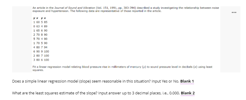 An article in the Journai of Sound and Vibration (Vol. 151, 1991, pp. 383-394) described a study investigating the relationship between noise
...
yx yx
1 60 5 85
0 63 4 89
1 65 6 90
2 70 8 90
5 70 1 90
1 70 5 90
4 80 7 94
6 90 9 100
2 80 7 100
3 80 6 100
Fit a linear regression model relating blood pressure rise in millimeters of mercury (v) to sound pressure level in decibels (x) using least
squares.
Does a simple linear regression model (slope) seem reasonable in this situation? Input Yes or No. Blank 1
What are the least squares estimate of the slope? Input answer up to 3 decimal places, i.e., 0.000. Blank 2
