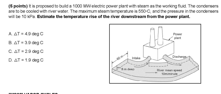 (5 points) It is proposed to build a 1000 MWelectric power plant with steam as the working fluid. The condensers
are to be cooled with river water. The maximum steam temperature is 550-C, and the pressure in the condensers
will be 10 kPa. Estimate the temperature rise of the river downstream from the power plant.
A. AT = 4.9 deg C
Power
B. AT = 3.9 deg c
plant
C. AT = 2.9 deg C
D. AT = 1.9 deg C
Discharge
Intake
60 m
8 m deep
River mean speed
10m/minute
