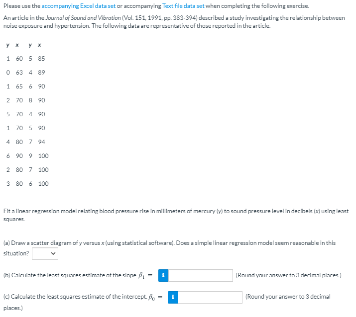 Please use the accompanying Excel data set or accompanying Text file data set when completing the following exercise.
An article in the Journal of Sound and Vibration (Vol. 151, 1991, pp. 383-394) described a study investigating the relationship between
noise exposure and hypertension. The following data are representative of those reported in the article.
y x
y x
1 60 5 85
O 63
4 89
1 65 6 90
2 70 8 90
5 70 4 90
1 70 5 90
4 80 7 94
6 90 9 100
2 80 7 100
3 80 6 100
Fit a linear regression model relating blood pressure rise in millimeters of mercury (y) to sound pressure level in decibels (x) using least
squares.
(2) Drawa scatter diagram of y versus x (using statistical software). Does a simple linear regression model seem reasonable in this
situation?
(b) Calculate the least squares estimate of the slope. B =
(Round your answer to 3 decimal places.)
(c) Calculate the least squares estimate of the intercept. B, =
i
(Round your answer to 3 decimal
places.)
