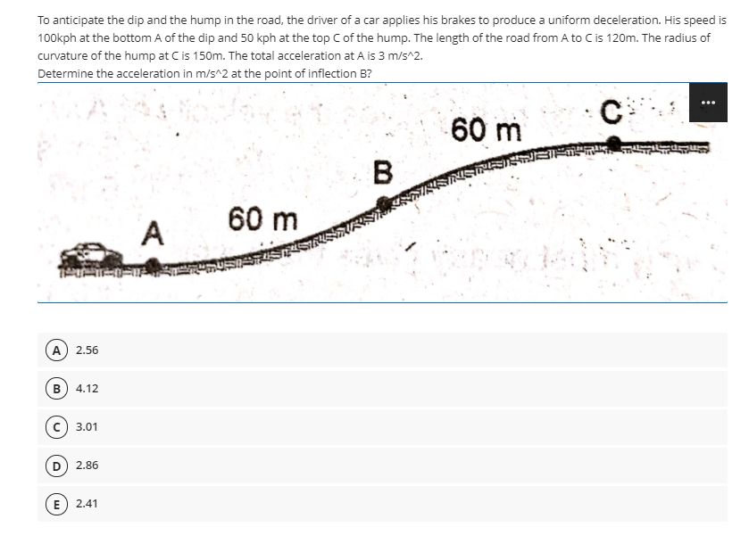 To anticipate the dip and the hump in the road, the driver of a car applies his brakes to produce a uniform deceleration. His speed is
100kph at the bottom A of the dip and 50 kph at the top C of the hump. The length of the road from A to Cis 120m. The radius of
curvature of the hump at C is 150m. The total acceleration at A is 3 m/s^2.
Determine the acceleration in m/s^2 at the point of inflection B?
60 m
B.
60 m
A
A) 2.56
B) 4.12
c) 3.01
D 2.86
E) 2.41
