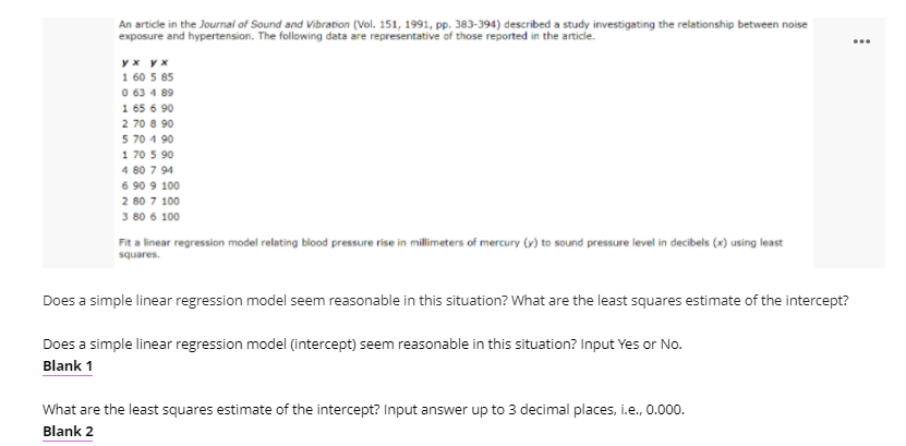 An article in the Journal of Sound and Vibration (Vol. 151, 1991, pp. 383-394) described a study investigating the relationship between noise
exposure and hypertension. The following data are representative of those reported in the article.
yx y x
1 60 5 85
0 63 4 89
1 65 6 90
2 70 8 90
5 70 1 90
1 70 5 90
4 80 7 94
6 90 9 100
2 80 7 100
3 80 6 100
Fit a linear regression model relating blood pressure rise in millimeters of mercury (v) to sound pressure level in decibels (x) using least
squares.
Does a simple linear regression model seem reasonable in this situation? What are the least squares estimate of the intercept?
Does a simple linear regression model (intercept) seem reasonable in this situation? Input Yes or No.
Blank 1
What are the least squares estimate of the intercept? Input answer up to 3 decimal places, i.e., 0.000.
Blank 2
