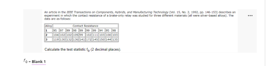 An artide in the IEEE Transactions on Components, Hybrids, and Manufacturing Technology (Vol. 15, No. 2, 1992, pp. 146-153) describes an
experiment in which the contact resistance of a brake-only relay was studied for three different materials (all were silver-based alloys). The
data are as follows:
Alloy
1 95 97 99 98 99 99 99 94 95 98
104 102 102 105 99 102 111 103 100 103
119 130 132 136 141 172 145 150 144 135
Contact Resistance
Calculate the test statistic f, (2 decimal places).
fo = Blank 1
