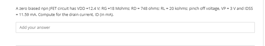 A zero biased npn JFET circuit has VDD =12.4 V; RG =18 Mohms; RD = 748 ohms; RL = 20 kohms; pinch off voltage, VP = 3 V and IDSS
= 11.59 mA. Compute for the drain current, ID (in mA).
Add your answer
