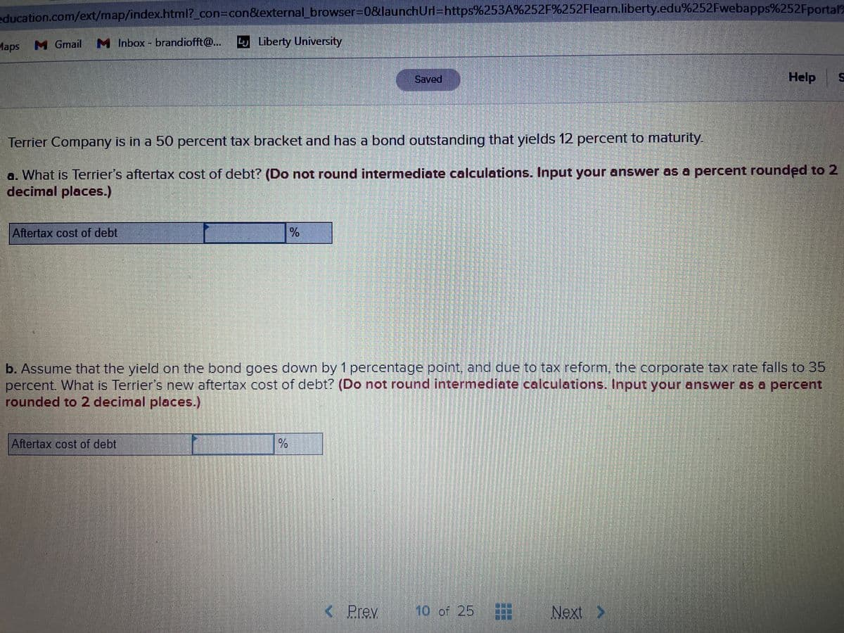 education.com/ext/map/index.html?_con3Dcon&external_browser=0&launchUrl=https%253A%252F%252Flearn.liberty.edu%252Fwebapps%252Fportal?
Maps M
M Gmail M Inbox - brandiofft@
Liberty University
Saved
Help
Terrier Company is in a 50 percent tax bracket and has a bond outstanding that yields 12 percent to maturity.
a. What is Terrier's aftertax cost of debt? (Do not round intermediate calculations. Input your answer os a percent rounded to 2
decimal places.)
Aftertax cost of debt
b. Assume that the yield on the bond goes down by 1 percentage point, and due to tax reform, the corporate tax rate falls to 35
percent. What is Terrier's new aftertax cost of debt? (Do not round intermediate calculations. Input your answer as a percent
rounded to 2 decimal places.)
Aftertax cost of debt
K Prev
10 of 25
Next >
