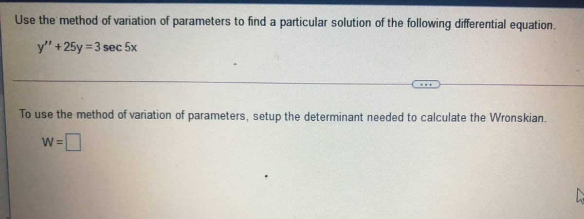 Use the method of variation of parameters to find a particular solution of the following differential equation.
y" +25y = 3 sec 5x
To use the method of variation of parameters, setup the determinant needed to calculate the Wronskian.
W =
