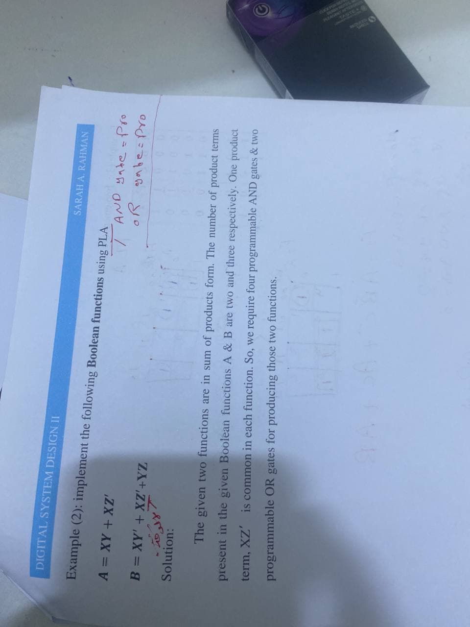 DIGITAL SYSTEM DESIGN II
SARAH A. RAHMAN
Example (2): implement the following Boolean functions using PLA
ZX + AX =
B = XY' + XZ'+YZ
T AND yabe=Pro
oR ga besPro
Solution:
The given two functions are in sum of products form. The number of product terms
present in the given Boolean functions A & B are two and three respectively. One product
term, XZ'
is common in each function. So, we require four programmable AND gates & two
programmable OR
gates for producing those two functions.
