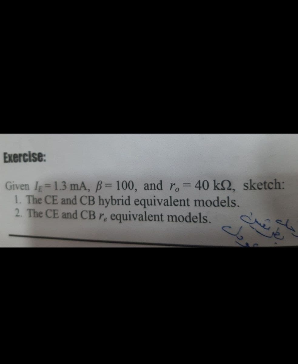 Exercise:
Given Ig=1.3 mA, B= 100, and r,= 40 k2, sketch:
1. The CE and CB hybrid equivalent models.
2. The CE and CBr. equivalent models.
%3D
%3D
