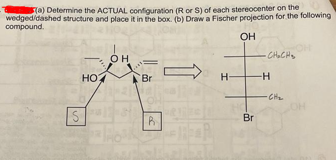 (a) Determine the ACTUAL configuration (R or S) of each stereocenter on the
wedged/dashed structure and place it in the box. (b) Draw a Fischer projection for the following
compound.
OH
OH
HO
2012
क
S
HO
Br
R
lipa
H-
Br
CH₂CH₂
-H
-CH₂
OH