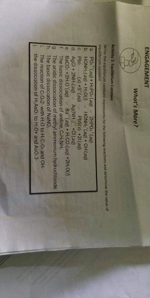 ENGAGEMENT
What's More?
Activity 2: Equilibrium Constant
Write the equilibrium constant expressions for the following reactions and determine the value of
equilibrium constant
a PO (aq) + H:PO: (aq)
b. HONH (aq) + H:0() = HONH. (aq) + OH (aq)
C. Pbl: (s) +S (aq)
d. AgCl + 2NH(aq)
e. BaCo: +2H O (aq)
f.
2HPO:"(aq)
PbS(s) +21 (aq)
Ag(NH:) +CI (aq)
Ba (aq) + H:CO:(aq) +2H:0()
The basic dissociation of aniline, C.HSNH:
g. The acidic dissociation of methyl ammonium hydrochloride
h. The basic dissociation of NANO,
i.
The reaction of C2O42- with HO to H.C204 and OH-
the dissociation of H:AsOs to H.0+ and AsO,3-
