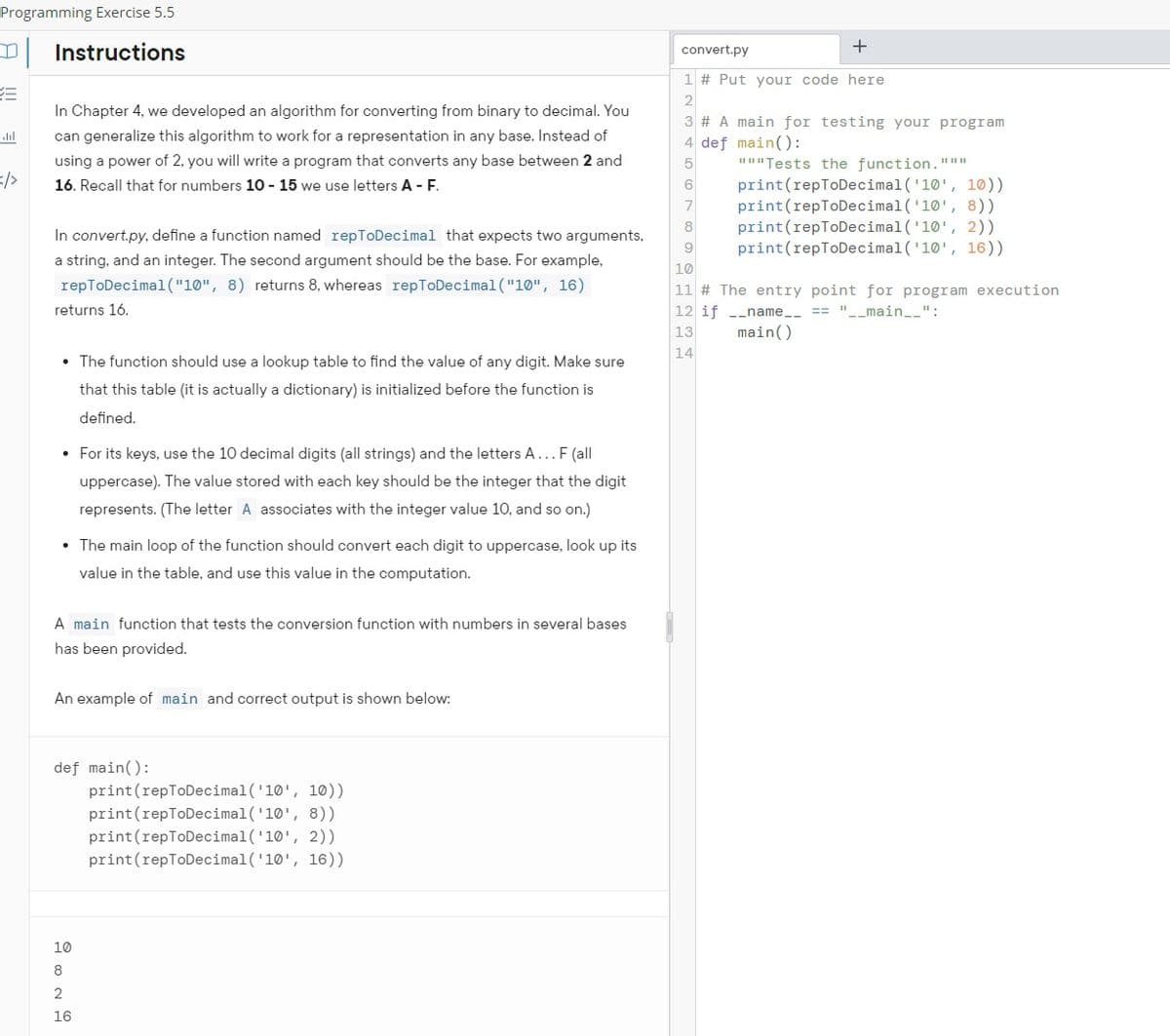 Programming Exercise 5.5
Instructions
abl
In Chapter 4, we developed an algorithm for converting from binary to decimal. You
can generalize this algorithm to work for a representation in any base. Instead of
using a power of 2, you will write a program that converts any base between 2 and
16. Recall that for numbers 10 - 15 we use letters A - F.
In convert.py, define a function named repToDecimal that expects two arguments,
a string, and an integer. The second argument should be the base. For example,
repToDecimal("10", 8) returns 8, whereas repToDecimal("10", 16)
returns 16.
• The function should use a lookup table to find the value of any digit. Make sure
that this table (it is actually a dictionary) is initialized before the function is
defined.
• For its keys, use the 10 decimal digits (all strings) and the letters A... F (all
uppercase). The value stored with each key should be the integer that the digit
represents. (The letter A associates with the integer value 10, and so on.)
• The main loop of the function should convert each digit to uppercase, look up its
value in the table, and use this value in the computation.
A main function that tests the conversion function with numbers in several bases
has been provided.
An example of main and correct output is shown below:
def main():
10
8
2
16
print (repToDecimal('10', 10))
print (repToDecimal('10', 8))
print (repToDecimal('10', 2))
print (repToDecimal('10', 16))
convert.py
+
1 # Put your code here
2
3 # A main for testing your program
4 def main():
5
6
7
"""Tests the function."▪▪
print (repToDecimal('10', 10))
print (repToDecimal('10', 8))
print (repToDecimal('10', 2))
print (repToDecimal('10', 16))
8
9
10
11 # The entry point for program execution
12 if __name__ == "_
"__main__":
13
main()
14