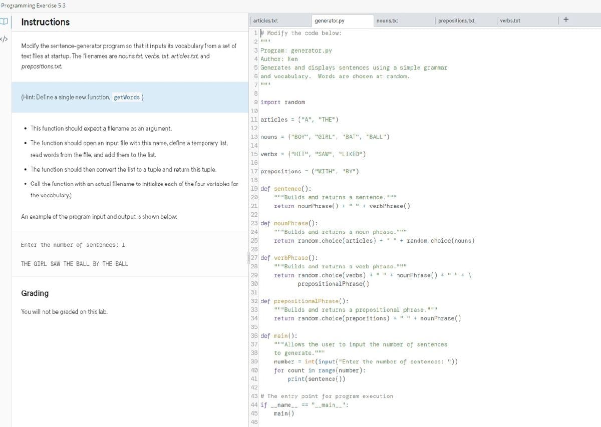 Programming Exercise 5.3
m Instructions
Modify the sentence-generator program so that it inputs its vocabulary from a set of
text files at startup. The filenames are nouns.txt, verbs. txt, articles.txt, and
prepositions.txt.
(Hint: Define a single new function, getWords)
• This function should expect a filename as an argument.
• The function should open an input file with this name, define a temporary list,
read words from the file, and add them to the list.
• The function should then convert the list to a tuple and return this tuple.
• Call the function with an actual filename to initialize each of the four variables for
the vocabulary.)
An example of the program input and output is shown below:
Enter the number of sentences: 1
THE GIRL SAW THE BALL BY THE BALL
Grading
You will not be graded on this lab.
articles.txt
generator.py
1# Modify the code below:
2
3 Program: generator.py
4 Author: Ken
5 Generates and displays sentences using a simple grammar
6 and vocabulary. Words are chosen at random.
7 "**
8
9 1mport random
10
11 articles = ("A", "THE")
12
13 nouns ("BOY", "GIRL", "BAT", "BALL")
14
15 verbs= ("HIT", "SAW", "LIKED")
16
17 prepositions - ("WITH", "BY")
18
19 def sentence():
20
21
22
23 def nounPhrase():
24
25
26
27 def verbPhrase():
28
nouns.tx:
29
30
"""Builds and returns a sentence. """
return nounPhrase() + " " + verbPhrase()
prepositions.txt
"""Builds and returns a noun phrase."""
return random.choice(articles) + ""+ random. choice (nouns)
"""Builds and returns a vcrb phrasc.""*
return random.choice (verbs)+""+ noun Phrase() + " " + \
prepositional Phrase()
31
32 def prepositionalPhrase():
33
34
35
36 def main():
37
38
39
40
41
42
43 # The entry point for program execution
44 if __name__ == "__main__":
45
main()
46
"""Builds and returns a prepositional phrase."""
return random.choice(prepositions)+""+ nounPhrase()
"""Allows the user to input the number of sentences
to generate."""
number = int(input("Enter the number of sentences: "))
for count in range(number):
print (sentence())
verbs.txt
+