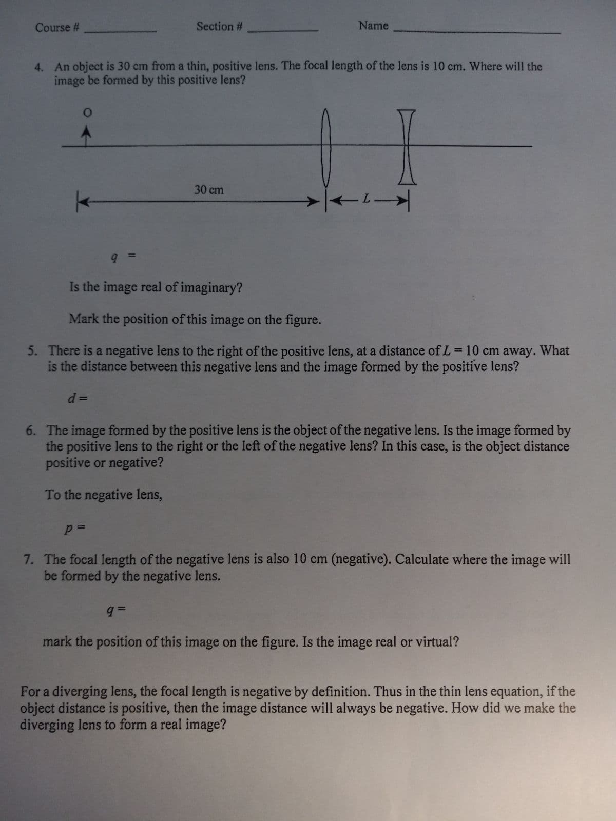 Course #
O
4. An object is 30 cm from a thin, positive lens. The focal length of the lens is 10 cm. Where will the
image be formed by this positive lens?
Section #
9 =
p=
Name
30 cm
← →
Is the image real of imaginary?
Mark the position of this image on the figure.
5. There is a negative lens to the right of the positive lens, at a distance of L= 10 cm away. What
is the distance between this negative lens and the image formed by the positive lens?
d =
6. The image formed by the positive lens is the object of the negative lens. Is the image formed by
the positive lens to the right or the left of the negative lens? In this case, is the object distance
positive or negative?
To the negative lens,
7. The focal length of the negative lens is also 10 cm (negative). Calculate where the image will
be formed by the negative lens.
q=
mark the position of this image on the figure. Is the image real or virtual?
For a diverging lens, the focal length is negative by definition. Thus in the thin lens equation, if the
object distance is positive, then the image distance will always be negative. How did we make the
diverging lens to form a real image?