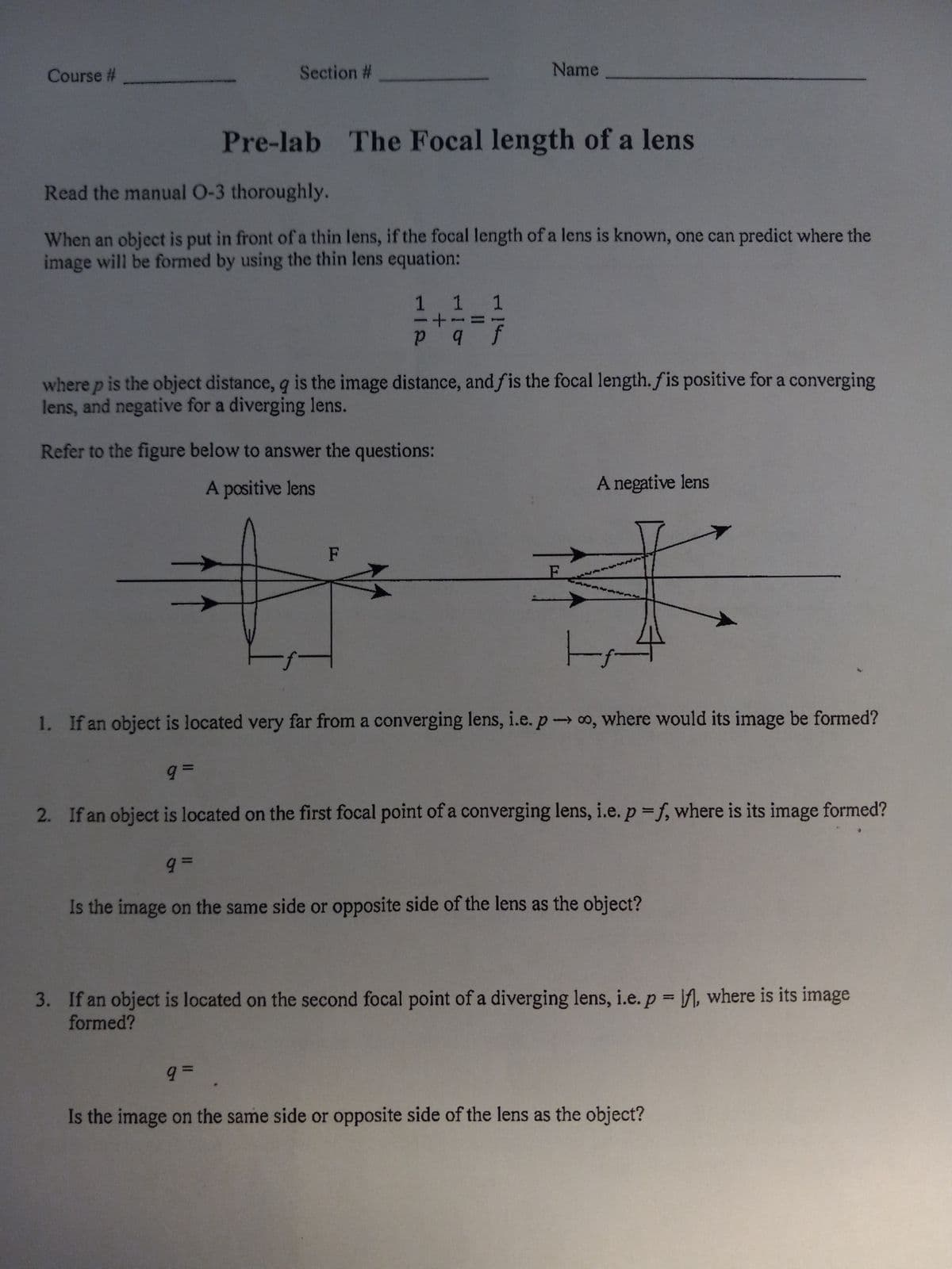 Course #
Section #
Pre-lab The Focal length of a lens
Read the manual 0-3 thoroughly.
When an object is put in front of a thin lens, if the focal length of a lens is known, one can predict where the
image will be formed by using the thin lens equation:
Name
1 1 1
p q f
where p is the object distance, q is the image distance, and fis the focal length. fis positive for a converging
lens, and negative for a diverging lens.
Refer to the figure below to answer the questions:
A positive lens
F
9=
A negative lens
-f
1. If an object is located very far from a converging lens, i.e. poo, where would its image be formed?
9=
2. If an object is located on the first focal point of a converging lens, i.e. p=f, where is its image formed?
9. =
Is the image on the same side or opposite side of the lens as the object?
3. If an object is located on the second focal point of a diverging lens, i.e. p = f, where is its image
formed?
Is the image on the same side or opposite side of the lens as the object?