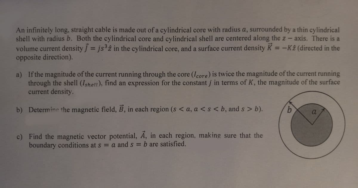 An infinitely long, straight cable is made out of a cylindrical core with radius a, surrounded by a thin cylindrical
shell with radius b. Both the cylindrical core and cylindrical shell are centered along the z-axis. There is a
volume current density ] = js³2 in the cylindrical core, and a surface current density K = -K2 (directed in the
opposite direction).
a)
If the magnitude of the current running through the core (Icore) is twice the magnitude of the current running
through the shell (Ishell), find an expression for the constant j in terms of K, the magnitude of the surface
current density.
b) Determine the magnetic field, B, in each region (s <a, a < s <b, and s> b).
c) Find the magnetic vector potential, A, in each region, making sure that the
boundary conditions at s = a and s= b are satisfied.
b
a