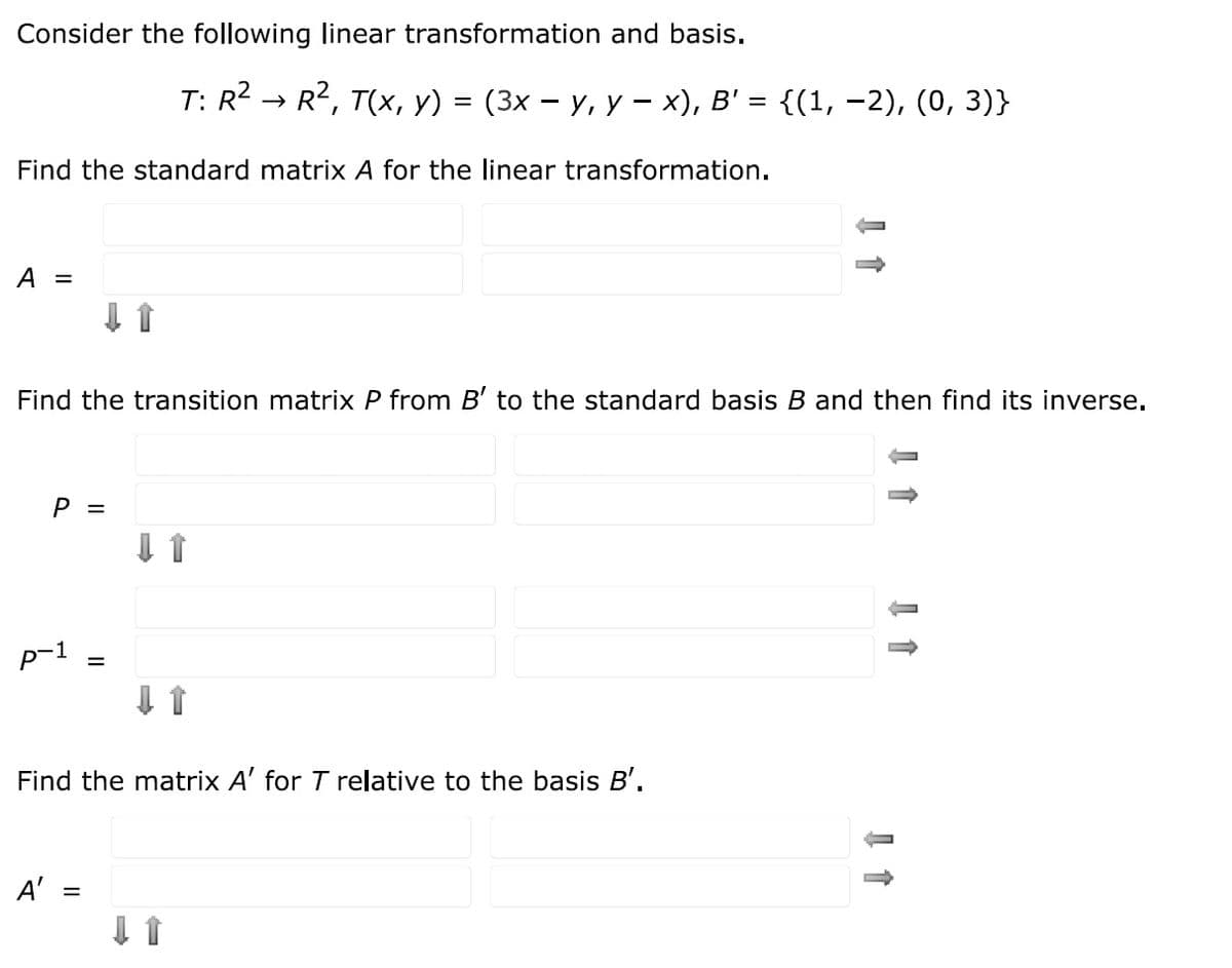 Consider the following linear transformation and basis.
T: R2
R, T(x, y) %3D (3х — у, у — х), в' %3D {(1, -2), (0, 3)}
Find the standard matrix A for the linear transformation.
А —
Find the transition matrix P from B' to the standard basis B and then find its inverse.
P =
p-1
Find the matrix A' for T relative to the basis B'.
A' =
