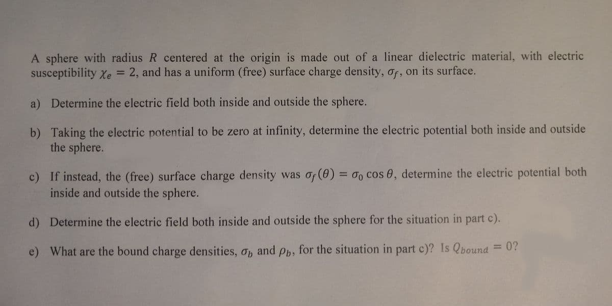 A sphere with radius R centered at the origin is made out of a linear dielectric material, with electric
susceptibility Xe = 2, and has a uniform (free) surface charge density, of, on its surface.
a) Determine the electric field both inside and outside the sphere.
b) Taking the electric potential to be zero at infinity, determine the electric potential both inside and outside
the sphere.
c) If instead, the (free) surface charge density was of (0) = 0o cos 0, determine the electric potential both
inside and outside the sphere.
d) Determine the electric field both inside and outside the sphere for the situation in part c).
e) What are the bound charge densities, op and Pb, for the situation in part c)? Is Qbound
= 0?