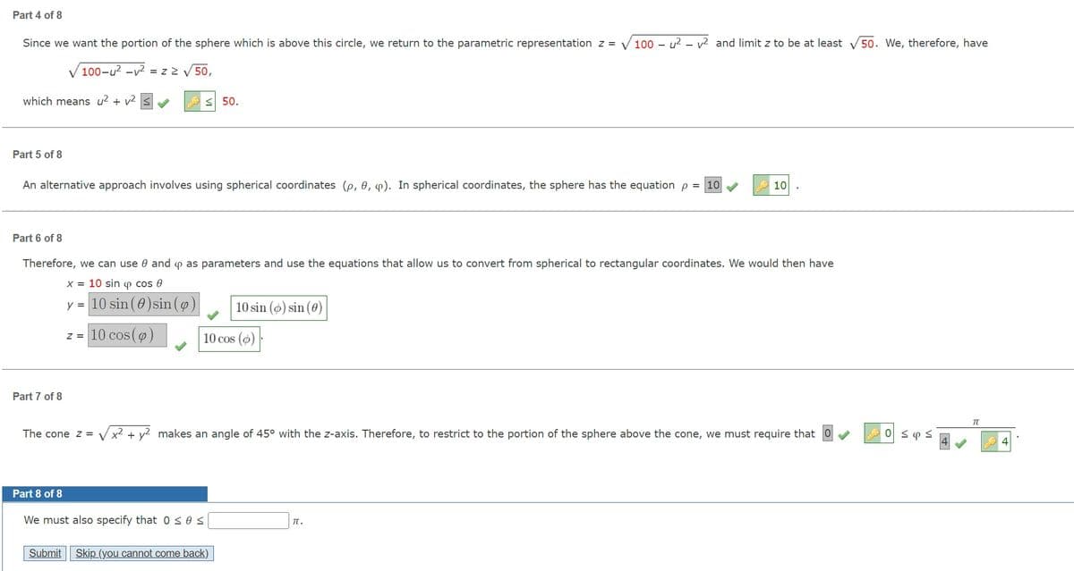 Part 4 of 8
Since we want the portion of the sphere which is above this circle, we return to the parametric representation z = V 100 – u? – v² and limit z to be at least
50. We, therefore, have
V 100-u? -v² = z 2
50,
which means u? + v2
< 50.
Part 5 of 8
An alternative approach involves using spherical coordinates (p, 0, 4). In spherical coordinates, the sphere has the equation p = 10
10
Part 6 of 8
Therefore, we can use 0 and p as parameters and use the equations that allow us to convert from spherical to rectangular coordinates. We would then have
x = 10 sin o cos 0
y = 10 sin (0)sin ()
10 sin () sin (0)
z = 10 cos ()
10 cos (o)
Part 7 of 8
The cone z =
Vx2 + y? makes an angle of 45° with the z-axis. Therefore, to restrict to the portion of the sphere above the cone, we must require that
Part 8 of 8
We must also specify that 0 sos
TT.
Submit
Skip (you cannot come back)
