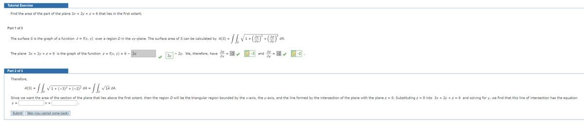 Tutorial Exercise
Find the area of the part of the plane 3x + 2y + z = 6 that lies in the first octant.
Part 1 of 5
2
The surface S is the graph of a function z = f(x, y) over a region D in the xy-plane. The surface area of S can be calculated by A(S) =
az
1 +
dz
dA.
ду
f(x, y) = 6 – 3x
az
2y. We, therefore, have
ax
əz
-3 and
-2
The plane 3x + 2y + z = 6 is the graph of the function z =
3.x
ду
Part 2 of 5
Therefore,
=7 V1+(-3)² + (-2)² dA =
V14
dA.
Since we want the area of the section of the plane that lies above the first octant, then the region D will be the triangular region bounded by the x-axis, the y-axis, and the line formed by the intersection of the plane with the plane z = 0. Substituting z = 0 into 3x + 2y + z = 6 and solving for y, we find that this line of intersection has the equation
y =
x +
Submit
Skip (you cannot come back)
