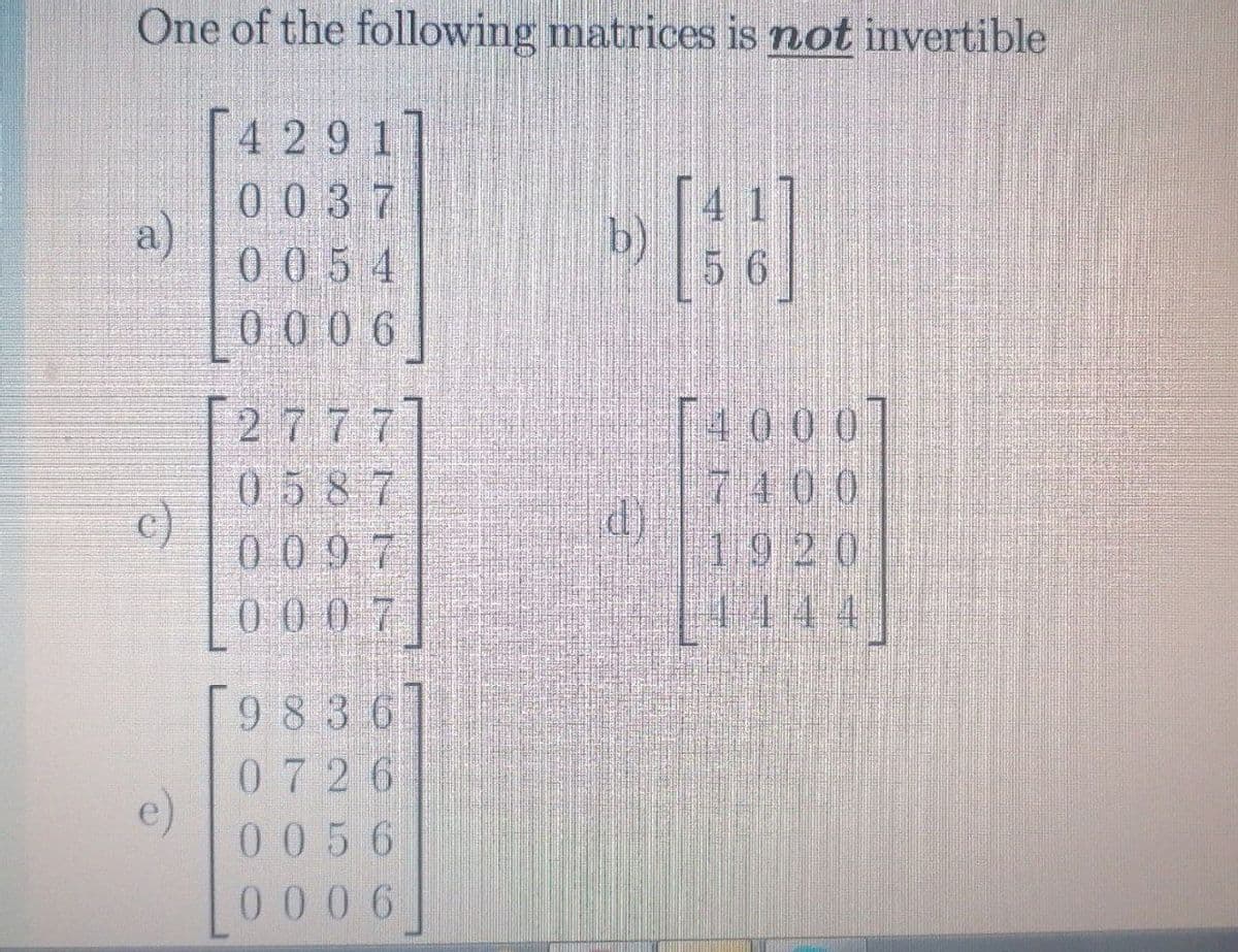 One of the following matrices is not invertible
[4291]
0037
a)
0054
4 1
56
Lo006]
T4000
7400
1920
[2777]
0587
c)
0097
00 07
444
[ ]
9 836
0726
e)
0056
000 6
