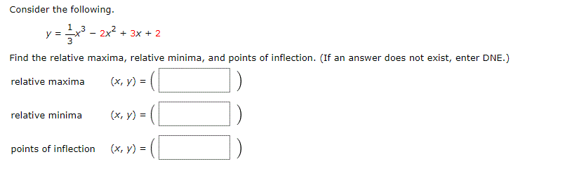 Consider the following.
1 3
2x + 3x + 2
Find the relative maxima, relative minima, and points of inflection. (If an answer does not exist, enter DNE.)
relative maxima
(x, y) = (
relative minima
(х, у)
(x, v) = (
(x, v) = (
у) %3
points of inflection
