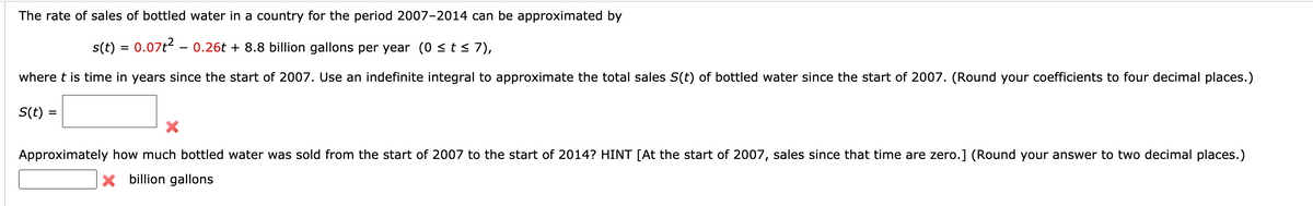 The rate of sales of bottled water in a country for the period 2007-2014 can be approximated by
s(t) = 0.07t2 - 0.26t + 8.8 billion gallons per year (0 <t< 7),
where t is time in years since the start of 2007. Use an indefinite integral to approximate the total sales S(t) of bottled water since the start of 2007. (Round your coefficients to four decimal places.)
S(t) =
Approximately how much bottled water was sold from the start of 2007 to the start of 2014? HINT [At the start of 2007, sales since that time are zero.] (Round your answer to two decimal places.)
X billion gallons
