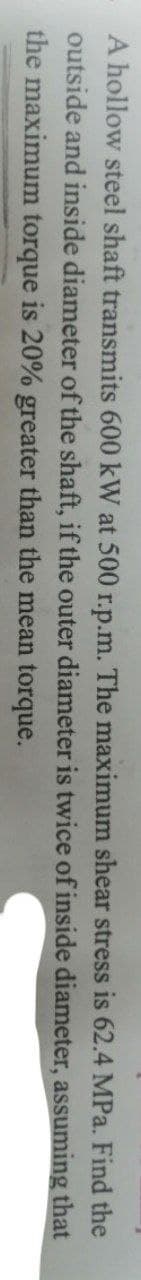 A hollow steel shaft transmits 600 kW at 500 r.p.m. The maximum shear stress is 62.4 MPa. Find the
outside and inside diameter of the shaft, if the outer diameter is twice of inside diameter, assuming that
the maximum torque is 20% greater than the mean torque.
