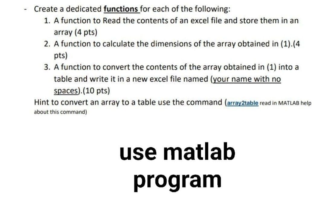 Create a dedicated functions for each of the following:
1. A function to Read the contents of an excel file and store them in an
array (4 pts)
2. A function to calculate the dimensions of the array obtained in (1).(4
pts)
3. A function to convert the contents of the array obtained in (1) into a
table and write it in a new excel file named (your name with no
spaces). (10 pts)
Hint to convert an array to a table use the command (array2table read in MATLAB help
about this command)
use matlab
program