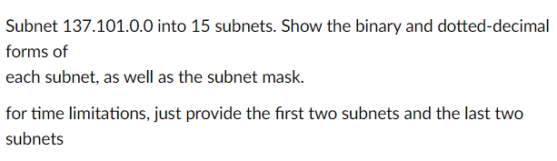 Subnet 137.101.0.0 into 15 subnets. Show the binary and dotted-decimal
forms of
each subnet, as well as the subnet mask.
for time limitations, just provide the first two subnets and the last two
subnets