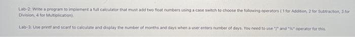 Lab-2: Write a program to implement a full calculator that must add two float numbers using a case switch to choose the following operators (1 for Addition, 2 for Subtraction, 3 for
Division, 4 for Multiplication).
Lab-3: Use printf and scant to calculate and display the number of months and days when a user enters number of days. You need to use " and "%" operator for this.