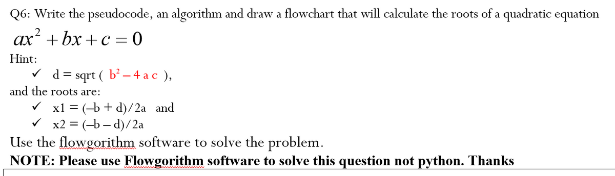 Q6: Write the pseudocode, an algorithm and draw a flowchart that will calculate the roots of a quadratic equation
ax² +bx+c=0
Hint:
✓d =
sqrt ( b² − 4 a c ),
and the roots are:
x1 = (b + d)/2a and
x2 = (-b-d)/2a
Use the flowgorithm software to solve the problem.
NOTE: Please use Flowgorithm software to solve this question not python. Thanks