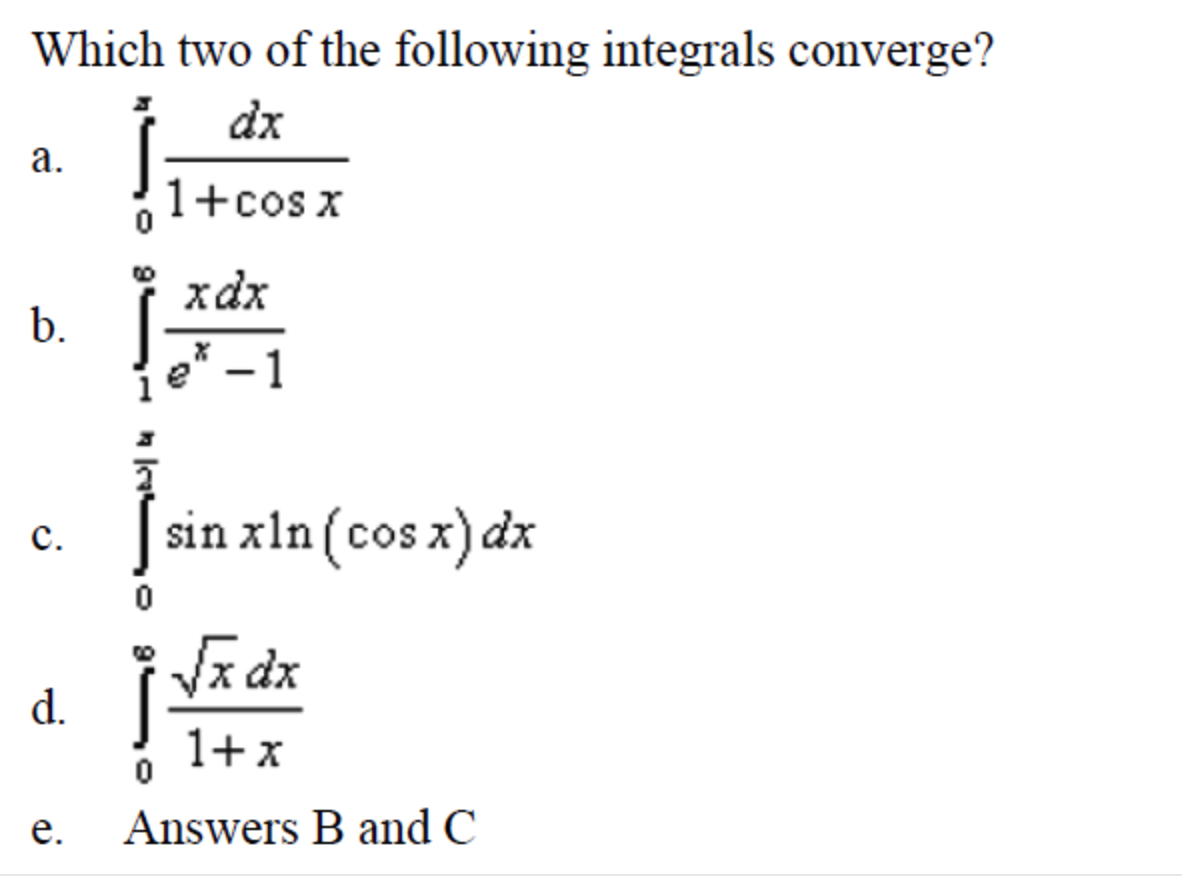 Which two of the following integrals converge?
dx
а.
1+cos x
xdx
b.
e* - 1
sin xln (cos x) dx
с.
Va dx
d.
1+x
е.
Answers B and C
