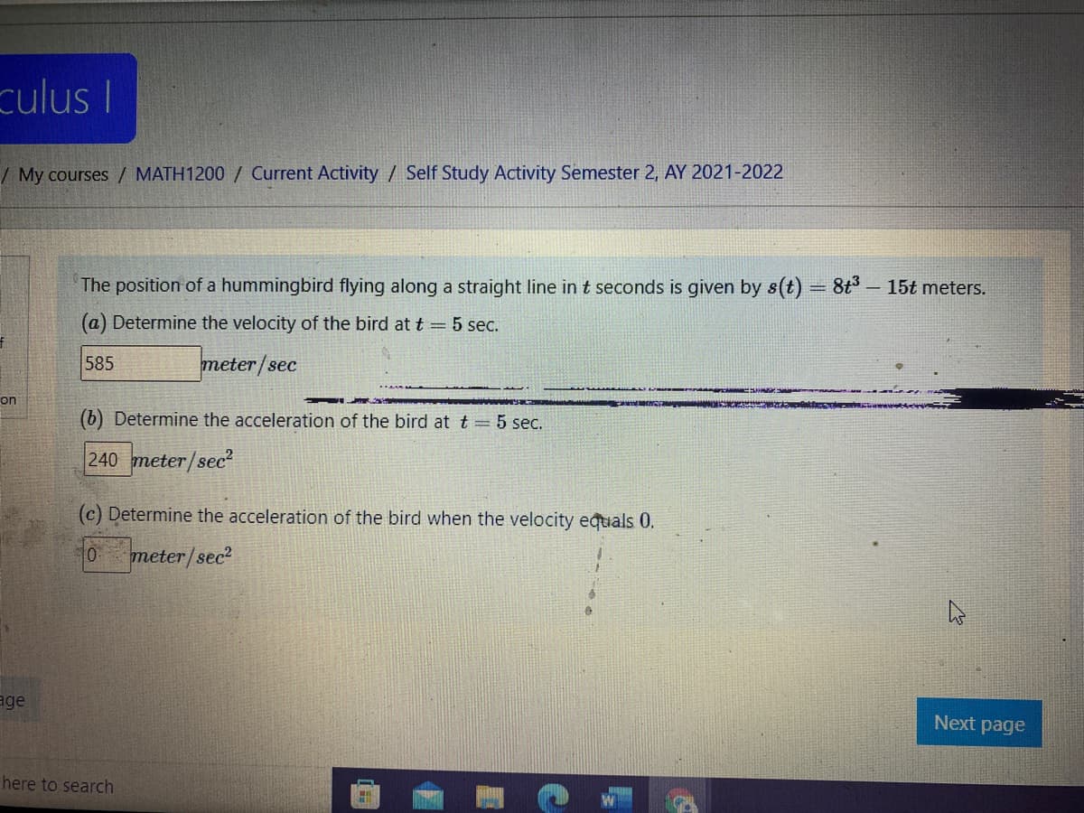 culus I
/My courses / MATH1200 / Current Activity / Self Study Activity Semester 2, AY 2021-2022
The position of a hummingbird flying along a straight line in t seconds is given by s(t) = 8t3
15t meters.
(a) Determine the velocity of the bird at t = 5 sec.
585
meter/sec
on
(b) Determine the acceleration of the bird at t = 5 sec.
240 meter/sec²
(c) Determine the acceleration of the bird when the velocity equals 0.
meter/sec?
age
Next page
here to search
